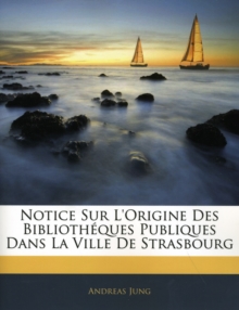 Notice Sur L'Origine Des Bibliotheques Publiques Dans La Ville de Strasbourg