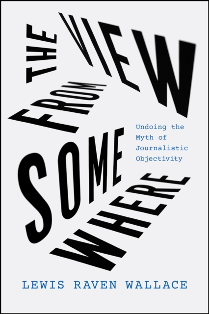 Cover for: The View from Somewhere : Undoing the Myth of Journalistic Objectivity