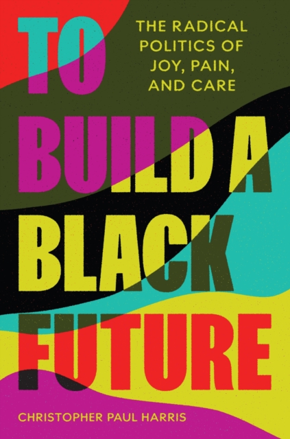 Image for To Build a Black Future : The Radical Politics of Joy, Pain, and Care