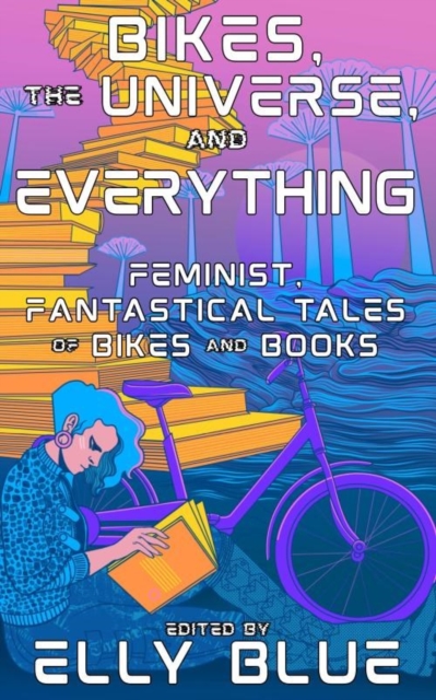 Image for Bikes, The Universe, And Everything : Feminist, Fantastical Tales of Bikes and Books